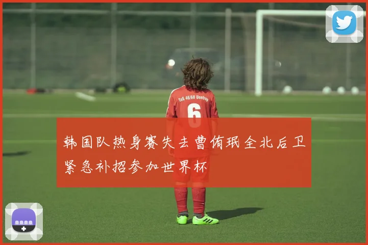 韩国队热身赛失去曹侑珉全北后卫紧急补招参加世界杯