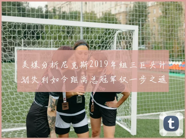 美媒分析尼克斯2019年组三巨头计划失利如今距离总冠军仅一步之遥