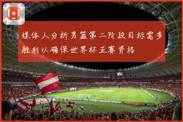 媒体人分析男篮第二阶段目标需多胜利以确保世界杯正赛资格