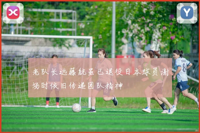 老队长远藤航虽已退役日本球员谢场时依旧传递团队精神