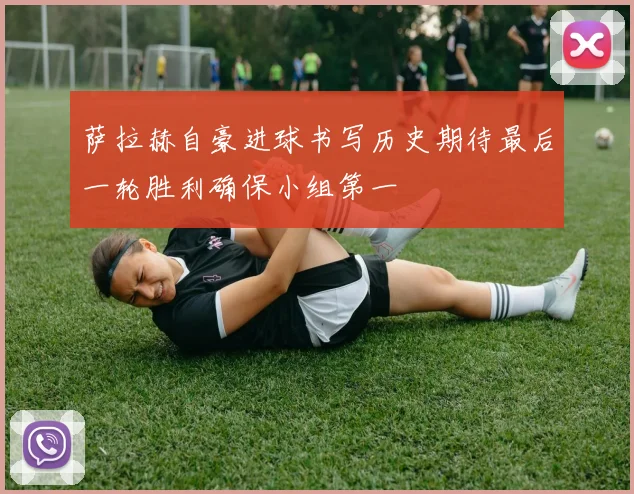 萨拉赫自豪进球书写历史期待最后一轮胜利确保小组第一
