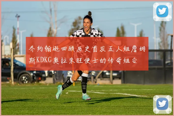 乔约翰逊回顾历史首发五人组詹姆斯KDKG奥拉朱旺便士的传奇组合