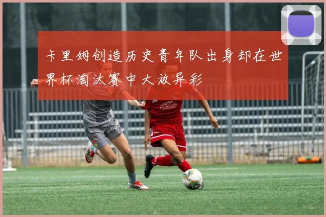 卡里姆创造历史青年队出身却在世界杯淘汰赛中大放异彩