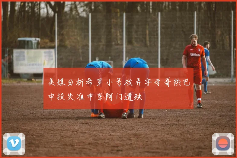 美媒分析希罗小号戏弄字母哥热巴中投失准申京阿门遭殃