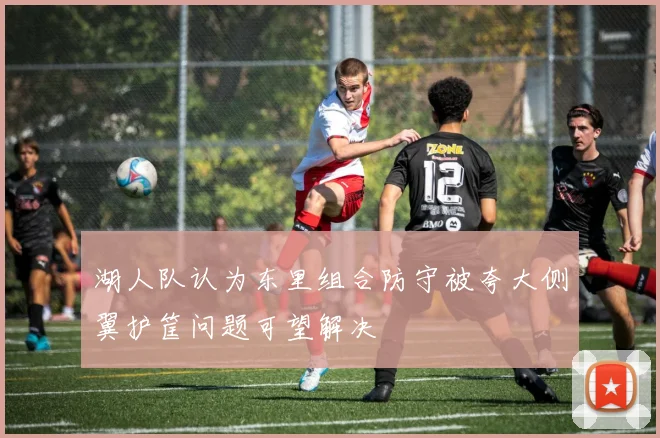 湖人队认为东里组合防守被夸大侧翼护筐问题可望解决