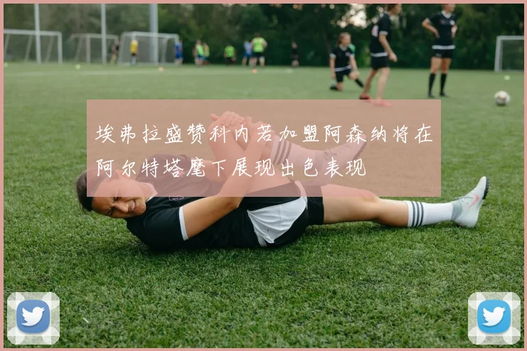 埃弗拉盛赞科内若加盟阿森纳将在阿尔特塔麾下展现出色表现