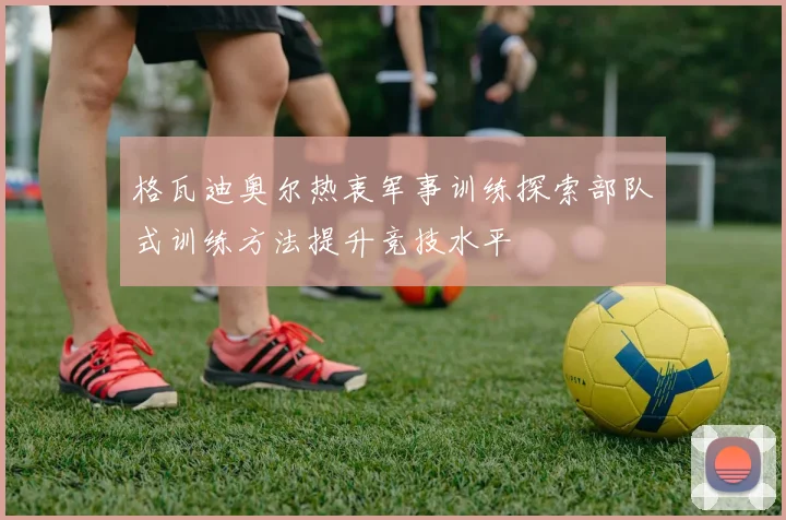 格瓦迪奥尔热衷军事训练探索部队式训练方法提升竞技水平