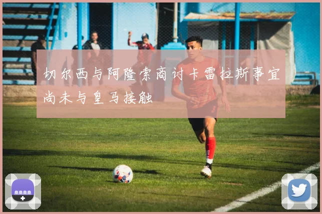 切尔西与阿隆索商讨卡雷拉斯事宜尚未与皇马接触