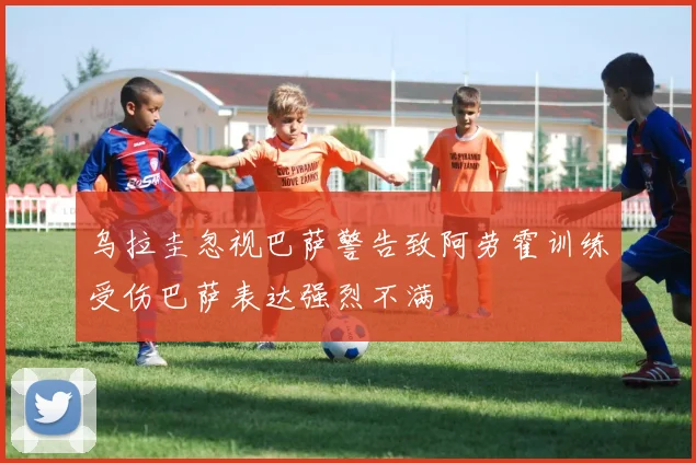 乌拉圭忽视巴萨警告致阿劳霍训练受伤巴萨表达强烈不满